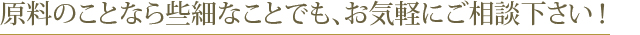 原料のことなら些細なことでも、お気軽にご相談下さい！